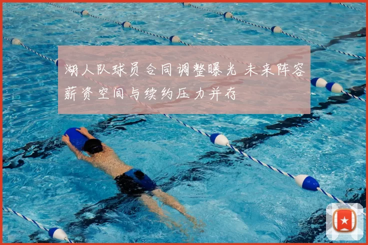 湖人队球员合同调整曝光 未来阵容薪资空间与续约压力并存