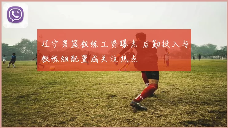 辽宁男篮教练工资曝光 后勤投入与教练组配置成关注焦点