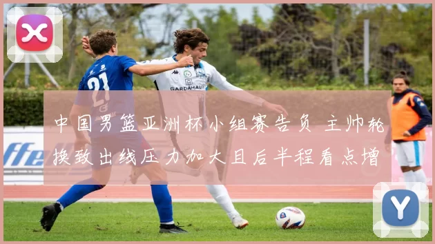 中国男篮亚洲杯小组赛告负 主帅轮换致出线压力加大且后半程看点增多