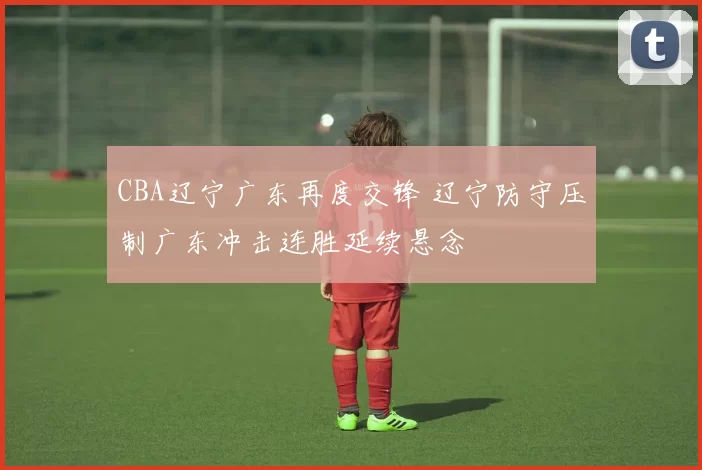 CBA辽宁广东再度交锋 辽宁防守压制广东冲击连胜延续悬念