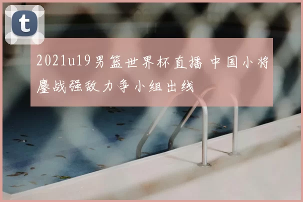 2021u19男篮世界杯直播 中国小将鏖战强敌力争小组出线