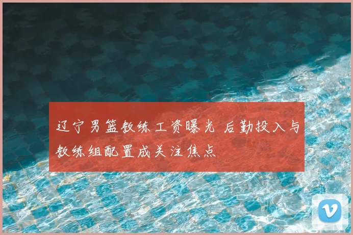 辽宁男篮教练工资曝光 后勤投入与教练组配置成关注焦点