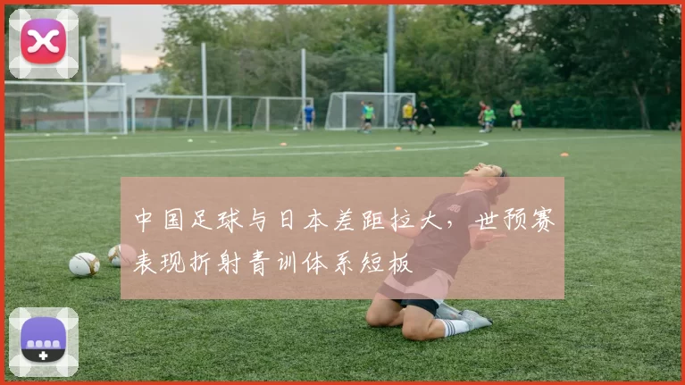 中国足球与日本差距拉大，世预赛表现折射青训体系短板