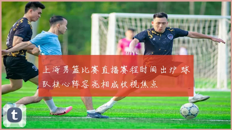 上海男篮比赛直播赛程时间出炉 球队核心阵容亮相成收视焦点