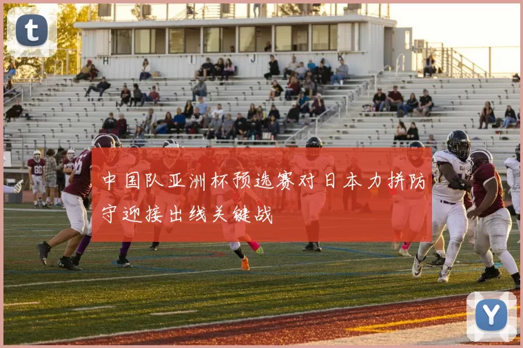 中国队亚洲杯预选赛对日本力拼防守迎接出线关键战