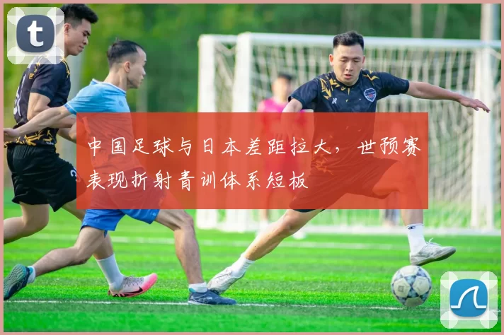 中国足球与日本差距拉大，世预赛表现折射青训体系短板