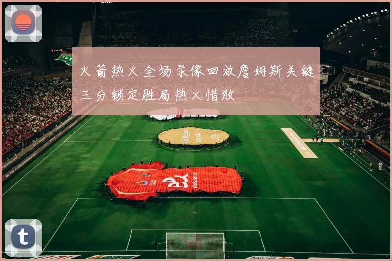 火箭热火全场录像回放詹姆斯关键三分锁定胜局热火惜败