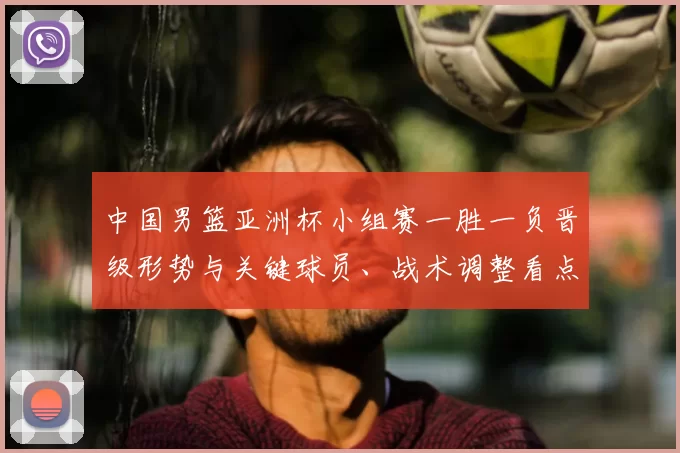 中国男篮亚洲杯小组赛一胜一负晋级形势与关键球员、战术调整看点