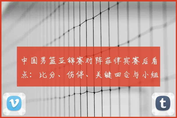 中国男篮亚锦赛对阵菲律宾赛后看点:比分、伤停、关键回合与小组出线形势