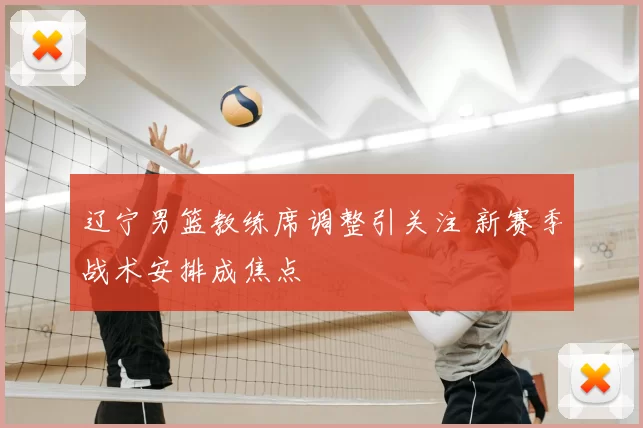 辽宁男篮教练席调整引关注 新赛季战术安排成焦点