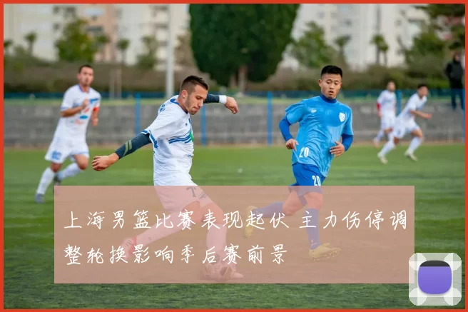 上海男篮比赛表现起伏 主力伤停调整轮换影响季后赛前景