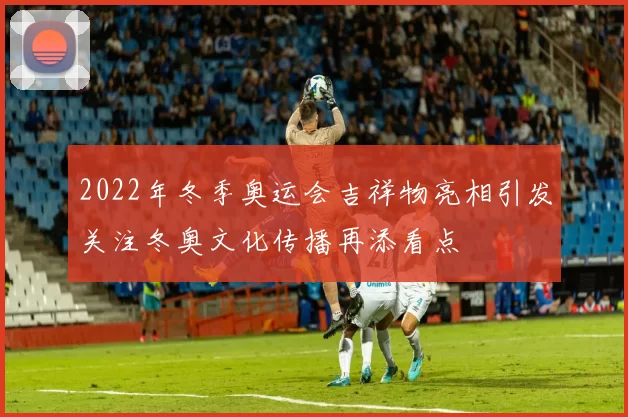 2022年冬季奥运会吉祥物亮相引发关注冬奥文化传播再添看点