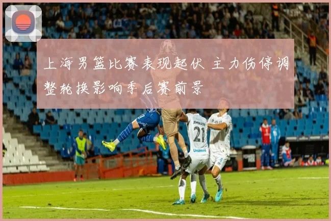 上海男篮比赛表现起伏 主力伤停调整轮换影响季后赛前景