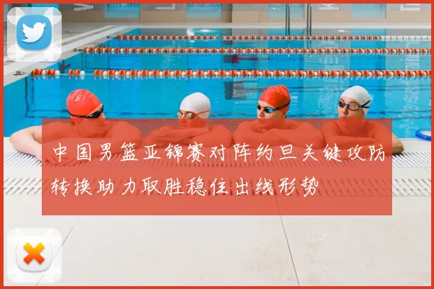 中国男篮亚锦赛对阵约旦关键攻防转换助力取胜稳住出线形势
