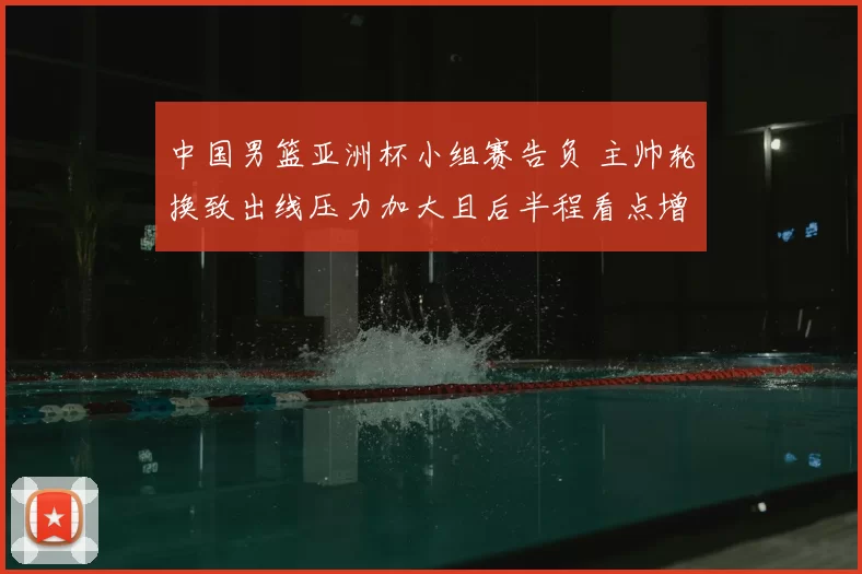 中国男篮亚洲杯小组赛告负 主帅轮换致出线压力加大且后半程看点增多