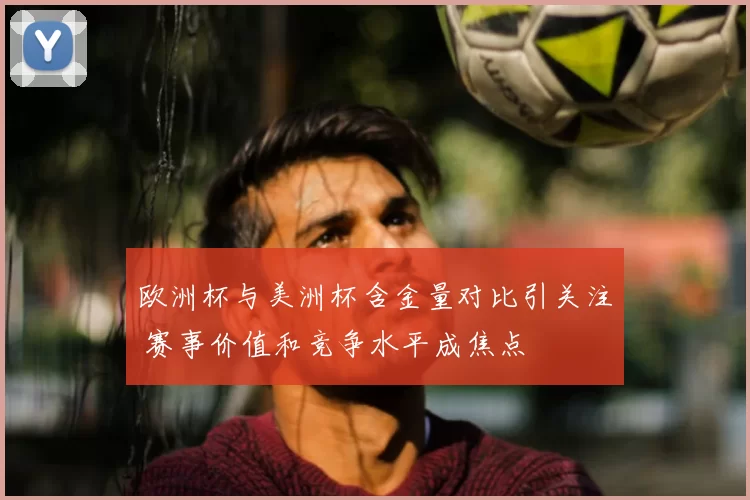 欧洲杯与美洲杯含金量对比引关注 赛事价值和竞争水平成焦点