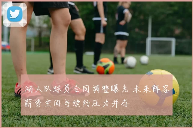 湖人队球员合同调整曝光 未来阵容薪资空间与续约压力并存