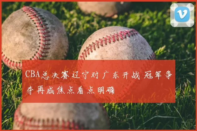 CBA总决赛辽宁对广东开战 冠军争夺再成焦点看点明确