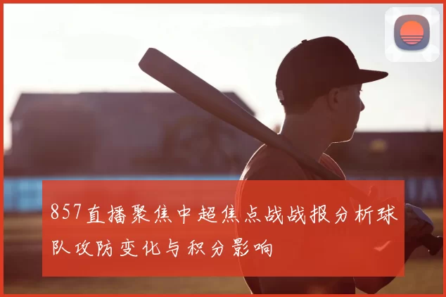 857直播聚焦中超焦点战战报分析球队攻防变化与积分影响