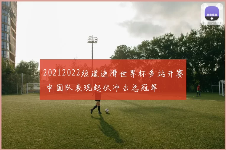 20212022短道速滑世界杯多站开赛 中国队表现起伏冲击总冠军