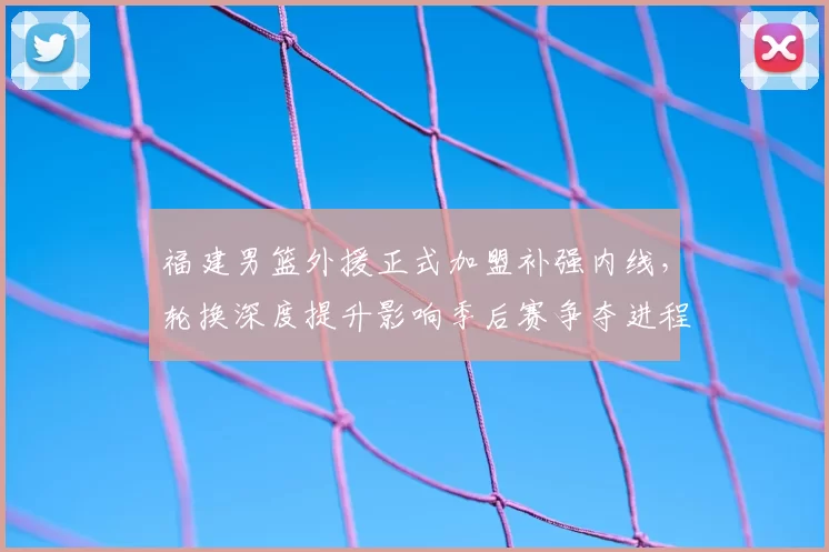 福建男篮外援正式加盟补强内线，轮换深度提升影响季后赛争夺进程