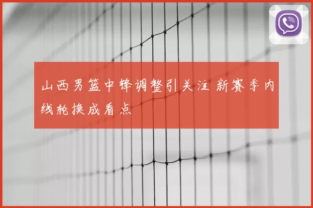 山西男篮中锋调整引关注 新赛季内线轮换成看点