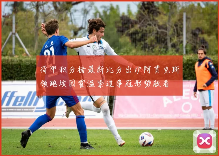荷甲积分榜最新比分出炉阿贾克斯领跑埃因霍温紧追争冠形势胶着