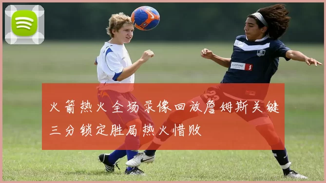 火箭热火全场录像回放詹姆斯关键三分锁定胜局热火惜败