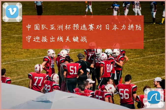 中国队亚洲杯预选赛对日本力拼防守迎接出线关键战