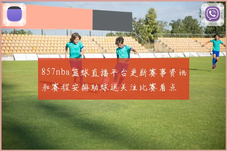 857nba篮球直播平台更新赛事资讯和赛程安排助球迷关注比赛看点