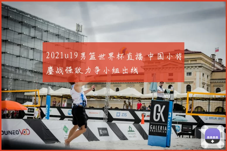 2021u19男篮世界杯直播 中国小将鏖战强敌力争小组出线