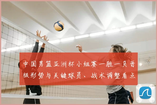 中国男篮亚洲杯小组赛一胜一负晋级形势与关键球员、战术调整看点
