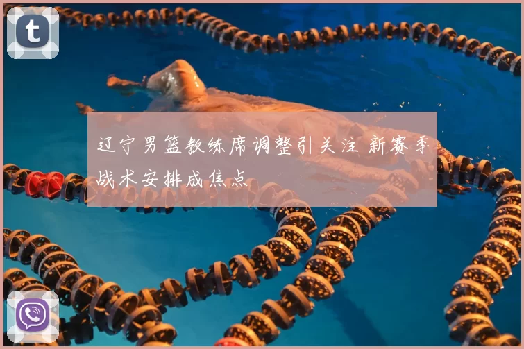 辽宁男篮教练席调整引关注 新赛季战术安排成焦点