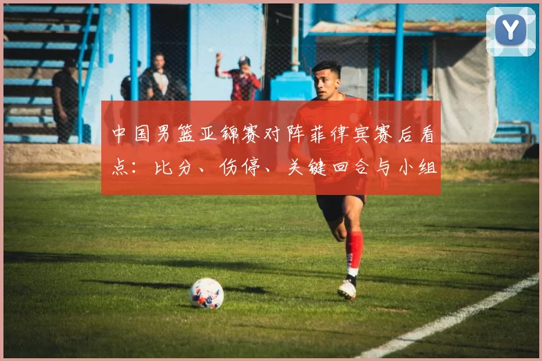 中国男篮亚锦赛对阵菲律宾赛后看点:比分、伤停、关键回合与小组出线形势
