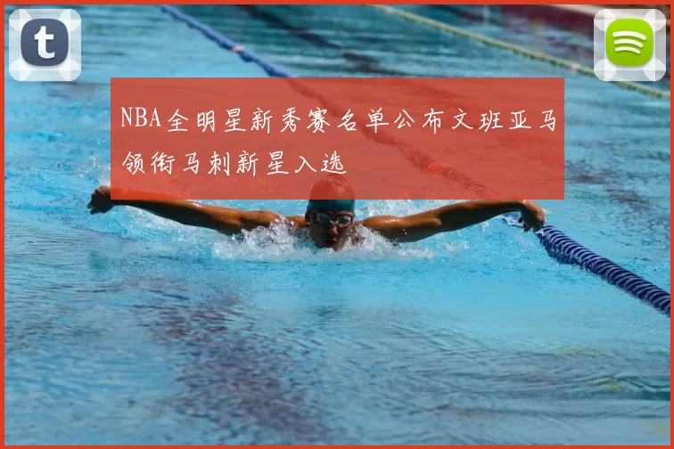 NBA全明星新秀赛名单公布文班亚马领衔马刺新星入选