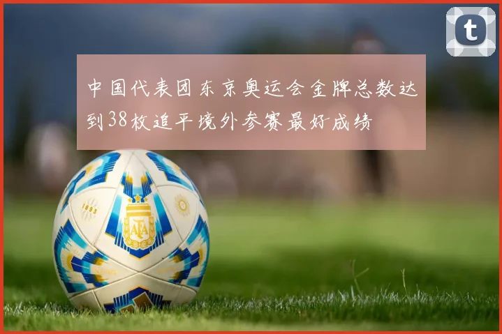 中国代表团东京奥运会金牌总数达到38枚追平境外参赛最好成绩