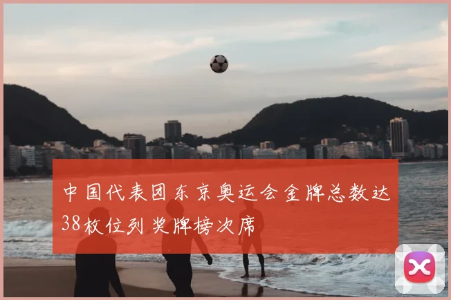 中国代表团东京奥运会金牌总数达38枚位列奖牌榜次席