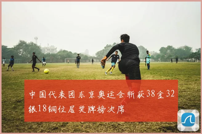中国代表团东京奥运会斩获38金32银18铜位居奖牌榜次席