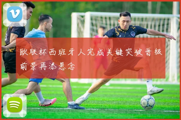 欧联杯西班牙人完成关键突破晋级前景再添悬念